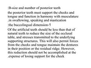 B-size and number of posterior teeth:
the posterior teeth must support the cheeks and
tongue and function in harmony with musculature
in swallowing, speaking and mastication.
1-the buccolingual dimension:
Of the artificial teeth should be less than that of
natural teeth to reduce the size of the occlusal
table, and stresses transmitted to the underlying
supporting structures. This will also permit forces
from the cheeks and tongue maintain the dentures
in their position or the residual ridge. However,
this reduction should not be accomplished at the
expense of losing support for the cheek.
 