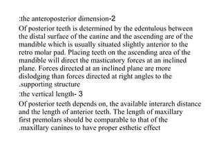 2-the anteroposterior dimension:
Of posterior teeth is determined by the edentulous between
the distal surface of the canine and the ascending are of the
mandible which is usually situated slightly anterior to the
retro molar pad. Placing teeth on the ascending area of the
mandible will direct the masticatory forces at an inclined
plane. Forces directed at an inclined plane are more
dislodging than forces directed at right angles to the
supporting structure.
3-the vertical length:
Of posterior teeth depends on, the available interarch distance
and the length of anterior teeth. The length of maxillary
first premolars should be comparable to that of the
maxillary canines to have proper esthetic effect.
 