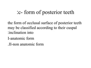 c- form of posterior teeth:
the form of occlusal surface of posterior teeth
may be classified according to their cuspal
inclination into:
I-anatomic form
II-non anatomic form.
 