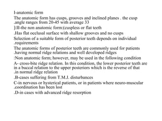 I-anatomic form
The anatomic form has cusps, grooves and inclined planes . the cusp
angle ranges from 20-45 with average 33.
II-the non anatomic form:(cuspless or flat teeth(:
Has flat occlusal surface with shallow grooves and no cusps.
Selection of a suitable form of posterior teeth depends on individual
requirements.
The anatomic forms of posterior teeth are commonly used for patients
having normal ridge relations and well developed ridges.
Non anatomic form; however, may be used in the following condition:
A- cross-bite ridge relation. In this condition, the lower posterior teeth are
in a buccal relation to the upper posteriors which is the reverse of that
in normal ridge relation.
B-cases suffering from T.M.J. disturbances.
C-in nervous or hysterical patients, or in patients where neuro-muscular
coordination has been lost.
D-in cases with advanced ridge resorption.
 
