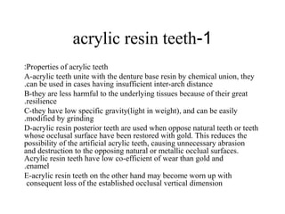 1-acrylic resin teeth
Properties of acrylic teeth:
A-acrylic teeth unite with the denture base resin by chemical union, they
can be used in cases having insufficient inter-arch distance.
B-they are less harmful to the underlying tissues because of their great
resilience.
C-they have low specific gravity(light in weight), and can be easily
modified by grinding.
D-acrylic resin posterior teeth are used when oppose natural teeth or teeth
whose occlusal surface have been restored with gold. This reduces the
possibility of the artificial acrylic teeth, causing unnecessary abrasion
and destruction to the opposing natural or metallic occlual surfaces.
Acrylic resin teeth have low co-efficient of wear than gold and
enamel.
E-acrylic resin teeth on the other hand may become worn up with
consequent loss of the established occlusal vertical dimension
 