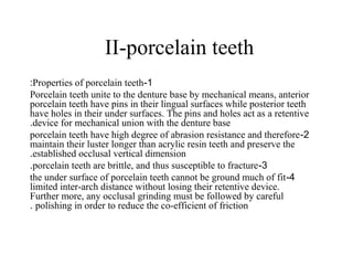 II-porcelain teeth
1-Properties of porcelain teeth:
Porcelain teeth unite to the denture base by mechanical means, anterior
porcelain teeth have pins in their lingual surfaces while posterior teeth
have holes in their under surfaces. The pins and holes act as a retentive
device for mechanical union with the denture base.
2-porcelain teeth have high degree of abrasion resistance and therefore
maintain their luster longer than acrylic resin teeth and preserve the
established occlusal vertical dimension.
3-porcelain teeth are brittle, and thus susceptible to fracture.
4-the under surface of porcelain teeth cannot be ground much of fit
limited inter-arch distance without losing their retentive device.
Further more, any occlusal grinding must be followed by careful
polishing in order to reduce the co-efficient of friction.
 