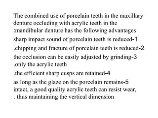 The combined use of porcelain teeth in the maxillary
denture occluding with acrylic teeth in the
mandibular denture has the following advantages:
1-sharp impact sound of porcelain teeth is reduced
2-chipping and fracture of porcelain teeth is reduced.
3-the occlusion can be easily adjusted by grinding
only the acrylic teeth.
4-the efficient sharp cusps are retained.
5-as long as the glaze on the porcelain remains
intact, a good quality acrylic teeth can resist wear,
thus maintaining the vertical dimension.
 