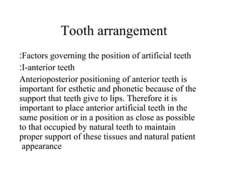 Tooth arrangement
Factors governing the position of artificial teeth:
I-anterior teeth:
Anterioposterior positioning of anterior teeth is
important for esthetic and phonetic because of the
support that teeth give to lips. Therefore it is
important to place anterior artificial teeth in the
same position or in a position as close as possible
to that occupied by natural teeth to maintain
proper support of these tissues and natural patient
appearance
 