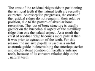 The crest of the residual ridges aids in positioning
the artificial teeth if the natural teeth are recently
extracted. As resorption progresses, the crests of
the residual ridges do not remain in their relative
position, due to the pattern of alveolar bone
resorption. The loss of bone structure is usually
greater on the buccolabial aspect of the maxillary
ridge than one the palatal aspect. As a result the
crest of residual ridge becomes more palatal than
it was prior to extraction of the teeth. For this
reason the incisive papilla is used as a useful
anatomic guide in determining the anterioposterior
and mediolateral position of maxillary anterior
teeth, because of its constant relationship to the
natural teeth.
 