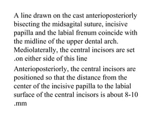 A line drawn on the cast anterioposteriorly
bisecting the midsagital suture, incisive
papilla and the labial frenum coincide with
the midline of the upper dental arch.
Mediolaterally, the central incisors are set
on either side of this line.
Anterioposteriorly, the central incisors are
positioned so that the distance from the
center of the incisive papilla to the labial
surface of the central incisors is about 8-10
mm.
 
