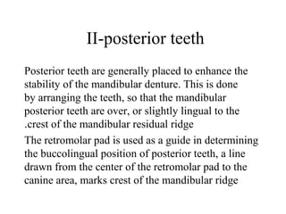 II-posterior teeth
Posterior teeth are generally placed to enhance the
stability of the mandibular denture. This is done
by arranging the teeth, so that the mandibular
posterior teeth are over, or slightly lingual to the
crest of the mandibular residual ridge.
The retromolar pad is used as a guide in determining
the buccolingual position of posterior teeth, a line
drawn from the center of the retromolar pad to the
canine area, marks crest of the mandibular ridge
 