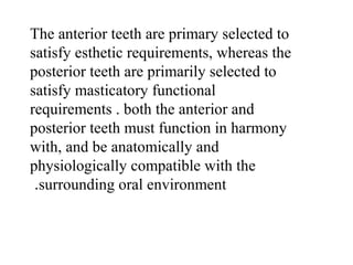 The anterior teeth are primary selected to
satisfy esthetic requirements, whereas the
posterior teeth are primarily selected to
satisfy masticatory functional
requirements . both the anterior and
posterior teeth must function in harmony
with, and be anatomically and
physiologically compatible with the
surrounding oral environment.
 