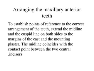 Arranging the maxillary anterior
teeth
To establish points of reference to the correct
arrangement of the teeth, extend the midline
and the cuspid line on both sides to the
margins of the cast and the mounting
plaster. The midline coincides with the
contact point between the two central
incisors.
 