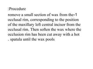 Procedure:
1-remove a small section of wax from the
occlusal rim, corresponding to the position
of the maxillary left central incisor from the
occlusal rim. Then soften the wax where the
occlusion rim has been cut away with a hot
spatula until the wax pools.
 