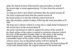 2-place the lateral incisors following the same procedure, so that,
1-the incisal edge is raised approximately 12,1mm from the occlusal
plane.
2-its long axis shows more distal inclination than the central incisors.
3-the neck is depressed more than the central incisors.
4-the facial surface is in the line with the central incisors
3-place the maxillary canines in place, following the same procedure so
that,
1-the long axis is almost vertical or it may have a slight distal inclination.
2-the incisal tip is on the occlusal plane.
3-the neck is prominent in order to support the corner of the mouth.
4-the distal surface of the canine is rotated in a posterior direction with
the crest of the posterior alveolar ridge i.e. the canine is the turning
point of dental arch . normally when positioned properly the
mesiolabial aspect of the canine will be visible from the anterior view.
5-remove excess wax on the palatal surface with hot spatula.
6-examine the anterior teeth from- the occlusal aspect, the facial surfaces
of the teeth should follow the original contours of the dental arch.
 