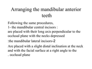 Arranging the mandibular anterior
teeth
Following the same procedures,
1- the mandibular central incisors :
are placed with their long axis perpendicular to the
occlusal plane with the necks depressed
2-the mandibular lateral incisors:
Are placed with a slight distal inclination at the neck
and with the facial surface at a right angle to the
occlusal plane.
 