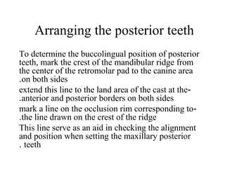 Arranging the posterior teeth
To determine the buccolingual position of posterior
teeth, mark the crest of the mandibular ridge from
the center of the retromolar pad to the canine area
on both sides.
-extend this line to the land area of the cast at the
anterior and posterior borders on both sides.
-mark a line on the occlusion rim corresponding to
the line drawn on the crest of the ridge.
This line serve as an aid in checking the alignment
and position when setting the maxillary posterior
teeth.
 