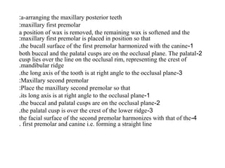 a-arranging the maxillary posterior teeth:
maxillary first premolar:
a position of wax is removed, the remaining wax is softened and the
maxillary first premolar is placed in position so that:
1-the bucall surface of the first premolar harmonized with the canine.
2-both buccal and the palatal cusps are on the occlusal plane. The palatal
cusp lies over the line on the occlusal rim, representing the crest of
mandibular ridge.
3-the long axis of the tooth is at right angle to the occlusal plane.
Maxillary second premolar:
Place the maxillary second premolar so that:
1-its long axis is at right angle to the occlusal plane.
2-the buccal and palatal cusps are on the occlusal plane.
3-the palatal cusp is over the crest of the lower ridge.
4-the facial surface of the second premolar harmonizes with that of the
first premolar and canine i.e. forming a straight line.
 