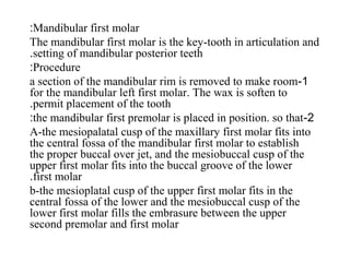 Mandibular first molar:
The mandibular first molar is the key-tooth in articulation and
setting of mandibular posterior teeth.
Procedure:
1-a section of the mandibular rim is removed to make room
for the mandibular left first molar. The wax is soften to
permit placement of the tooth.
2-the mandibular first premolar is placed in position. so that:
A-the mesiopalatal cusp of the maxillary first molar fits into
the central fossa of the mandibular first molar to establish
the proper buccal over jet, and the mesiobuccal cusp of the
upper first molar fits into the buccal groove of the lower
first molar.
b-the mesioplatal cusp of the upper first molar fits in the
central fossa of the lower and the mesiobuccal cusp of the
lower first molar fills the embrasure between the upper
second premolar and first molar
 
