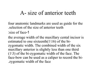 A- size of anterior teeth
four anatomic landmarks are used as guide for the
selection of the size of anterior teeth.
1-size of face:
the average width of the maxillary cental incisor is
estimated to one sixteenth(116) of the bi-
zygomatic width. The combined width of the six
maxillary anterior is slightly less than one third
(13) of the bi-zygomatic width of the face. The
face-bow can be used as a caliper to record the bi-
zygomatic width of the face.
 