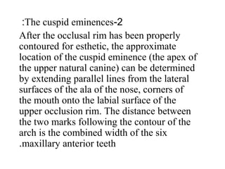 2-The cuspid eminences:
After the occlusal rim has been properly
contoured for esthetic, the approximate
location of the cuspid eminence (the apex of
the upper natural canine) can be determined
by extending parallel lines from the lateral
surfaces of the ala of the nose, corners of
the mouth onto the labial surface of the
upper occlusion rim. The distance between
the two marks following the contour of the
arch is the combined width of the six
maxillary anterior teeth.
 