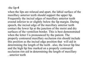 4-the lip:
when the lips are relaxed and apart, the labial surface of the
maxillary anterior teeth should support the upper lip.
Frequently the incisal edges of maxillary anterior teeth
extend inferior to or slightly below the lip margin. During
speech, the incisal edge of the maxillary anterior teeth
contact the lower lip at the junction of the moist and dry
surfaces of the vermilion border. This is best demonstrated
when the letter f is pronounced by the patient. The
properly contoured maxillary occlusion rim should include
this position as the incisal edge position that will aid in
determining the length of the teeth . also, the lower lip line
and the high lip line marked on a properly contoured
occlusion rim aid in determining the length of maxillary
anterior teeth.
 