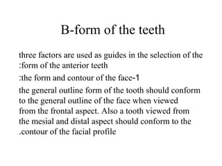 B-form of the teeth
three factors are used as guides in the selection of the
form of the anterior teeth:
1-the form and contour of the face:
the general outline form of the tooth should conform
to the general outline of the face when viewed
from the frontal aspect. Also a tooth viewed from
the mesial and distal aspect should conform to the
contour of the facial profile.
 