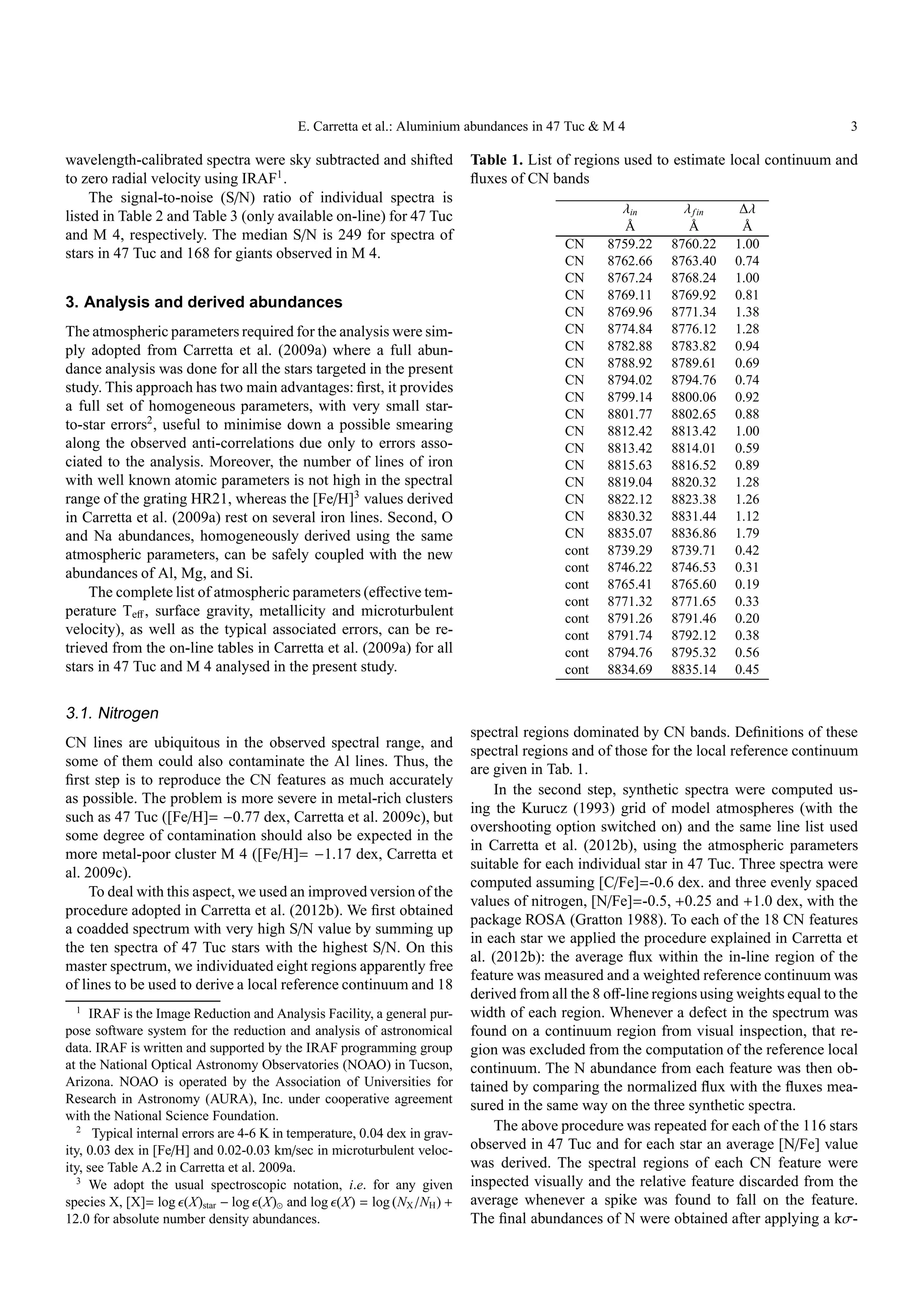 E. Carretta et al.: Aluminium abundances in 47 Tuc & M 4                                        3

wavelength-calibrated spectra were sky subtracted and shifted               Table 1. List of regions used to estimate local continuum and
to zero radial velocity using IRAF1 .                                       ﬂuxes of CN bands
     The signal-to-noise (S/N) ratio of individual spectra is
                                                                                                    λin        λ f in    ∆λ
listed in Table 2 and Table 3 (only available on-line) for 47 Tuc
                                                                                                     Å          Å        Å
and M 4, respectively. The median S/N is 249 for spectra of
                                                                                           CN     8759.22    8760.22    1.00
stars in 47 Tuc and 168 for giants observed in M 4.                                        CN     8762.66    8763.40    0.74
                                                                                           CN     8767.24    8768.24    1.00
                                                                                           CN     8769.11    8769.92    0.81
3. Analysis and derived abundances
                                                                                           CN     8769.96    8771.34    1.38
The atmospheric parameters required for the analysis were sim-                             CN     8774.84    8776.12    1.28
ply adopted from Carretta et al. (2009a) where a full abun-                                CN     8782.88    8783.82    0.94
dance analysis was done for all the stars targeted in the present                          CN     8788.92    8789.61    0.69
                                                                                           CN     8794.02    8794.76    0.74
study. This approach has two main advantages: ﬁrst, it provides
                                                                                           CN     8799.14    8800.06    0.92
a full set of homogeneous parameters, with very small star-
                                                                                           CN     8801.77    8802.65    0.88
to-star errors2 , useful to minimise down a possible smearing                              CN     8812.42    8813.42    1.00
along the observed anti-correlations due only to errors asso-                              CN     8813.42    8814.01    0.59
ciated to the analysis. Moreover, the number of lines of iron                              CN     8815.63    8816.52    0.89
with well known atomic parameters is not high in the spectral                              CN     8819.04    8820.32    1.28
range of the grating HR21, whereas the [Fe/H]3 values derived                              CN     8822.12    8823.38    1.26
in Carretta et al. (2009a) rest on several iron lines. Second, O                           CN     8830.32    8831.44    1.12
and Na abundances, homogeneously derived using the same                                    CN     8835.07    8836.86    1.79
atmospheric parameters, can be safely coupled with the new                                 cont   8739.29    8739.71    0.42
abundances of Al, Mg, and Si.                                                              cont   8746.22    8746.53    0.31
                                                                                           cont   8765.41    8765.60    0.19
    The complete list of atmospheric parameters (eﬀective tem-
                                                                                           cont   8771.32    8771.65    0.33
perature Teﬀ , surface gravity, metallicity and microturbulent                             cont   8791.26    8791.46    0.20
velocity), as well as the typical associated errors, can be re-                            cont   8791.74    8792.12    0.38
trieved from the on-line tables in Carretta et al. (2009a) for all                         cont   8794.76    8795.32    0.56
stars in 47 Tuc and M 4 analysed in the present study.                                     cont   8834.69    8835.14    0.45


3.1. Nitrogen
                                                                            spectral regions dominated by CN bands. Deﬁnitions of these
CN lines are ubiquitous in the observed spectral range, and
                                                                            spectral regions and of those for the local reference continuum
some of them could also contaminate the Al lines. Thus, the
                                                                            are given in Tab. 1.
ﬁrst step is to reproduce the CN features as much accurately
                                                                                In the second step, synthetic spectra were computed us-
as possible. The problem is more severe in metal-rich clusters
                                                                            ing the Kurucz (1993) grid of model atmospheres (with the
such as 47 Tuc ([Fe/H]= −0.77 dex, Carretta et al. 2009c), but
                                                                            overshooting option switched on) and the same line list used
some degree of contamination should also be expected in the
                                                                            in Carretta et al. (2012b), using the atmospheric parameters
more metal-poor cluster M 4 ([Fe/H]= −1.17 dex, Carretta et
                                                                            suitable for each individual star in 47 Tuc. Three spectra were
al. 2009c).
                                                                            computed assuming [C/Fe]=-0.6 dex. and three evenly spaced
     To deal with this aspect, we used an improved version of the
                                                                            values of nitrogen, [N/Fe]=-0.5, +0.25 and +1.0 dex, with the
procedure adopted in Carretta et al. (2012b). We ﬁrst obtained
                                                                            package ROSA (Gratton 1988). To each of the 18 CN features
a coadded spectrum with very high S/N value by summing up
                                                                            in each star we applied the procedure explained in Carretta et
the ten spectra of 47 Tuc stars with the highest S/N. On this
                                                                            al. (2012b): the average ﬂux within the in-line region of the
master spectrum, we individuated eight regions apparently free
                                                                            feature was measured and a weighted reference continuum was
of lines to be used to derive a local reference continuum and 18
                                                                            derived from all the 8 oﬀ-line regions using weights equal to the
   1                                                                        width of each region. Whenever a defect in the spectrum was
     IRAF is the Image Reduction and Analysis Facility, a general pur-
pose software system for the reduction and analysis of astronomical         found on a continuum region from visual inspection, that re-
data. IRAF is written and supported by the IRAF programming group           gion was excluded from the computation of the reference local
at the National Optical Astronomy Observatories (NOAO) in Tucson,           continuum. The N abundance from each feature was then ob-
Arizona. NOAO is operated by the Association of Universities for            tained by comparing the normalized ﬂux with the ﬂuxes mea-
Research in Astronomy (AURA), Inc. under cooperative agreement              sured in the same way on the three synthetic spectra.
with the National Science Foundation.
   2
      Typical internal errors are 4-6 K in temperature, 0.04 dex in grav-
                                                                                The above procedure was repeated for each of the 116 stars
ity, 0.03 dex in [Fe/H] and 0.02-0.03 km/sec in microturbulent veloc-       observed in 47 Tuc and for each star an average [N/Fe] value
ity, see Table A.2 in Carretta et al. 2009a.                                was derived. The spectral regions of each CN feature were
   3
     We adopt the usual spectroscopic notation, i.e. for any given          inspected visually and the relative feature discarded from the
species X, [X]= log ǫ(X)star − log ǫ(X)⊙ and log ǫ(X) = log (NX /NH ) +     average whenever a spike was found to fall on the feature.
12.0 for absolute number density abundances.                                The ﬁnal abundances of N were obtained after applying a kσ-
 