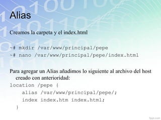 Alias
Creamos la carpeta y el index.html

~# mkdir /var/www/principal/pepe
~# nano /var/www/principal/pepe/index.html


Para agregar un Alias añadimos lo siguiente al archivo del host
  creado con anterioridad:
location /pepe {
    alias /var/www/principal/pepe/;
    index index.htm index.html;
  }
 
