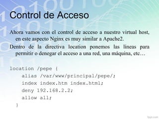 Control de Acceso
Ahora vamos con el control de acceso a nuestro virtual host,
  en este aspecto Nginx es muy similar a Apache2.
Dentro de la directiva location ponemos las líneas para
  permitir o denegar el acceso a una red, una máquina, etc…

location /pepe {
    alias /var/www/principal/pepe/;
    index index.htm index.html;
    deny 192.168.2.2;
    allow all;
  }
 