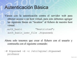 Autenticación Básica
Vamos con la autenticación contra el servidor web para
  obtener acceso a un host virtual, para esto debemos agregar
  las siguiente líneas en “location” al fichero de nuestro host
  virtual.
  auth_basic         "Restricted";
  auth_basic_user_file .htpasswd;


Ahora solo tenemos que crear el fichero con el usuario y
  contraseña con el siguiente comando:

~# htpasswd -d -c /etc/nginx/.htpasswd
  profesor
 