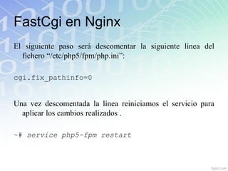 FastCgi en Nginx
El siguiente paso será descomentar la siguiente línea del
  fichero “/etc/php5/fpm/php.ini”:

cgi.fix_pathinfo=0


Una vez descomentada la línea reiniciamos el servicio para
  aplicar los cambios realizados .

~# service php5-fpm restart
 