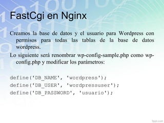 FastCgi en Nginx
Creamos la base de datos y el usuario para Wordpress con
  permisos para todas las tablas de la base de datos
  wordpress.
Lo siguiente será renombrar wp-config-sample.php como wp-
  config.php y modificar los parámetros:

define('DB_NAME', 'wordpress');
define('DB_USER', 'wordpressuser');
define('DB_PASSWORD', 'usuario');
 