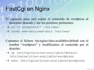 FastCgi en Nginx
El siguiente paso será copiar el contenido de wordpress al
  directorio deseado y dar los permisos pertinentes:
~# cp -r wordpress/* /var/www/
~# chown www-data:www-data /var/www/


Copiamos el fichero /etc/nginx/sites-availables/default con el
  nombre “wordpress” y modificamos el contenido por el
  descrito:
~# cp /etc/nginx/sites-available/default
  /etc/nginx/sites-available/wordpress
~# nano /etc/nginx/sites-available/wordpress
 