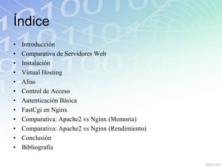 Índice
•   Introducción
•   Comparativa de Servidores Web
•   Instalación
•   Virtual Hosting
•   Alias
•   Control de Acceso
•   Autenticación Básica
•   FastCgi en Nginx
•   Comparativa: Apache2 vs Nginx (Memoria)
•   Comparativa: Apache2 vs Nginx (Rendimiento)
•   Conclusión
•   Bibliografía
 