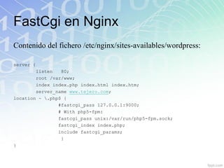 FastCgi en Nginx
Contenido del fichero /etc/nginx/sites-availables/wordpress:

server {
        listen   80;
        root /var/www;
        index index.php index.html index.htm;
        server_name www.tejero.com;
location ~ .php$ {
                #fastcgi_pass 127.0.0.1:9000;
                # With php5-fpm:
                fastcgi_pass unix:/var/run/php5-fpm.sock;
                fastcgi_index index.php;
                include fastcgi_params;
                 }
}
 