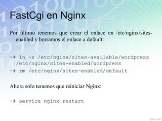 FastCgi en Nginx
Por último tenemos que crear el enlace en /etc/nginx/sites-
  enabled y borramos el enlace a default:


~# ln -s /etc/nginx/sites-available/wordpress
  /etc/nginx/sites-enabled/wordpress
~# rm /etc/nginx/sites-enabled/default


Ahora solo tenemos que reiniciar Nginx:

~# service nginx restart
 