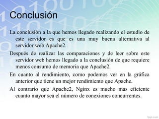 Conclusión
La conclusión a la que hemos llegado realizando el estudio de
  este servidor es que es una muy buena alternativa al
  servidor web Apache2.
Después de realizar las comparaciones y de leer sobre este
  servidor web hemos llegado a la conclusión de que requiere
  menos consumo de memoria que Apache2.
En cuanto al rendimiento, como podemos ver en la gráfica
  anterior que tiene un mejor rendimiento que Apache.
Al contrario que Apache2, Nginx es mucho mas eficiente
  cuanto mayor sea el número de conexiones concurrentes.
 