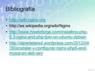 Bibliografía
• http://wiki.nginx.org
• http://es.wikipedia.org/wiki/Nginx
• http://www.howtoforge.com/installing-php-
  5.3-nginx-and-php-fpm-on-ubuntu-debian
• http://alpiedelared.wordpress.com/2012/04
  /30/enstalar-y-configurar-nginx-php5-and-
  mysql-en-deb-ian/
 