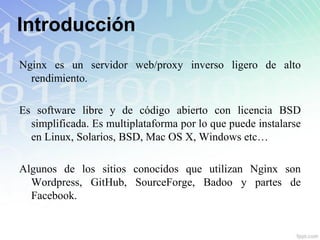 Introducción
Nginx es un servidor web/proxy inverso ligero de alto
  rendimiento.

Es software libre y de código abierto con licencia BSD
  simplificada. Es multiplataforma por lo que puede instalarse
  en Linux, Solarios, BSD, Mac OS X, Windows etc…

Algunos de los sitios conocidos que utilizan Nginx son
  Wordpress, GitHub, SourceForge, Badoo y partes de
  Facebook.
 