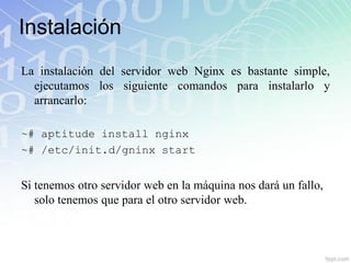 Instalación
La instalación del servidor web Nginx es bastante simple,
  ejecutamos los siguiente comandos para instalarlo y
  arrancarlo:

~# aptitude install nginx
~# /etc/init.d/gninx start


Si tenemos otro servidor web en la máquina nos dará un fallo,
   solo tenemos que para el otro servidor web.
 
