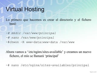 Virtual Hosting
Lo primero que hacemos es crear el directorio y el fichero
  html:

~# mkdir /var/www/principal
~# nano /var/www/principal
~#chwon –R www-data:www-data /var/www


Ahora vamos a „/etc/nginx/sites-available‟ y creamos un nuevo
  fichero, el mío se llamará „principal‟

~# nano /etc/nginx/sites-availables/principal
 