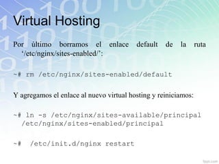 Virtual Hosting
Por último borramos el enlace            default   de   la      ruta
  „/etc/nginx/sites-enabled/‟:

~# rm /etc/nginx/sites-enabled/default


Y agregamos el enlace al nuevo virtual hosting y reiniciamos:

~# ln -s /etc/nginx/sites-available/principal
  /etc/nginx/sites-enabled/principal

~#   /etc/init.d/nginx restart
 
