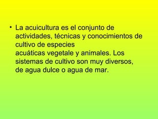 • La acuicultura es el conjunto de
actividades, técnicas y conocimientos de
cultivo de especies
acuáticas vegetale y animales. Los
sistemas de cultivo son muy diversos,
de agua dulce o agua de mar.
 