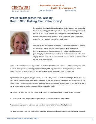 Supporting the work of
Quality Professionals ™
www.c-bg.com info@c-bg.com
Centauri Business Group Inc. 2013
1
Project Management vs. Quality –
How to Stop Making Each Other Crazy!
For quality professionals, interacting with project managers is undoubtedly
the most frustrating part of their job. It’s not that project managers are bad
people. In fact, I must confess that I am a project manager myself, and I
have sometimes done my best work while making my quality colleagues
crazy. For that I am truly sorry. Well, mostly sorry.
Why are project managers so frustrating to quality professionals? I believe
it’s because of the differences in world view. Concepts like value,
frameworks, goals, and speed, along with the inherent differences in
personality types drawn to each profession, make us view each other from
slightly different perspectives. At our worst, we tend to look at each other like
we live on different planets.
Here’s an example I share with my students to illustrate the differences. Once upon a time I managed a team
of project managers in a technology company. I had just hung up the phone from a planning call for the
upcoming ISO audit when one of my most experienced project managers burst into my office.
“I just came out of my preliminary prep audit,” he said. “They’ve docked me for two findings! We’ve got to fix
them before the real outside audit or my project will be the reason we can’t recertify!” As he slumped into the
nearest chair, the internal quality auditor, obviously equally agitated, raced up to my door, coming to an abrupt
halt when she saw the project manager sitting in my visitor chair.
“Did he tell you how he is going to make us fail the audit?” she asked, pointing at the project manager.
“It’s not my fault!” said the project manager. “It’s your crazy interpretation of the rules!”
As you can imagine, some animated and emotional conversation ensued. Finally I asked:
“So what you’re saying is that the problem is that the software developers have gone ahead and written and
 