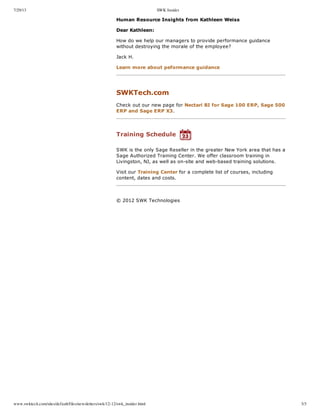 7/29/13 SWK Insider
www.swktech.com/sites/default/files/newsletters/swk/12-12/swk_insider.html 3/3
Human  Resource  Insights  from  Kathleen  Weiss
Dear  Kathleen:
How  do  we  help  our  managers  to  provide  performance  guidance
without  destroying  the  morale  of  the  employee?
Jack  H.
Learn  more  about  peformance  guidance
  
SWKTech.com
Check  out  our  new  page  for  Nectari  BI  for  Sage  100  ERP,  Sage  500
ERP  and  Sage  ERP  X3.
  
Training  Schedule  
SWK  is  the  only  Sage  Reseller  in  the  greater  New  York  area  that  has  a
Sage  Authorized  Training  Center.  We  offer  classroom  training  in
Livingston,  NJ,  as  well  as  on-­site  and  web-­based  training  solutions.
Visit  our  Training  Center  for  a  complete  list  of  courses,  including
content,  dates  and  costs.
     
   ©  2012  SWK  Technologies
 