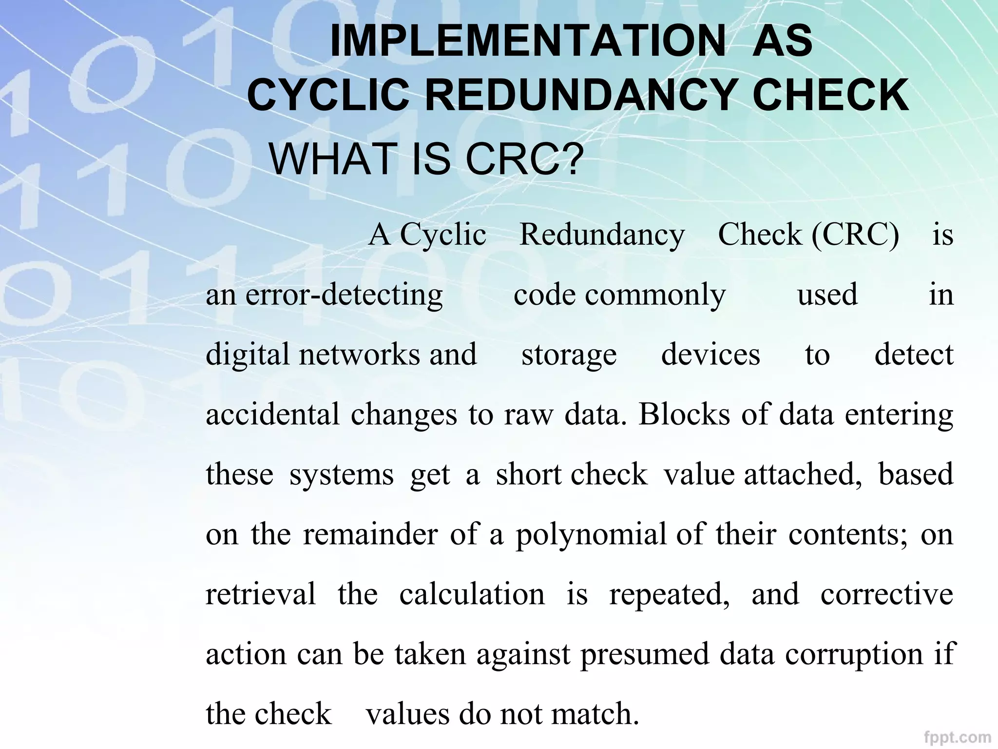 IMPLEMENTATION AS
CYCLIC REDUNDANCY CHECK
WHAT IS CRC?
A Cyclic Redundancy Check (CRC) is
an error-detecting code commonly used in
digital networks and storage devices to detect
accidental changes to raw data. Blocks of data entering
these systems get a short check value attached, based
on the remainder of a polynomial of their contents; on
retrieval the calculation is repeated, and corrective
action can be taken against presumed data corruption if
the check values do not match.
 