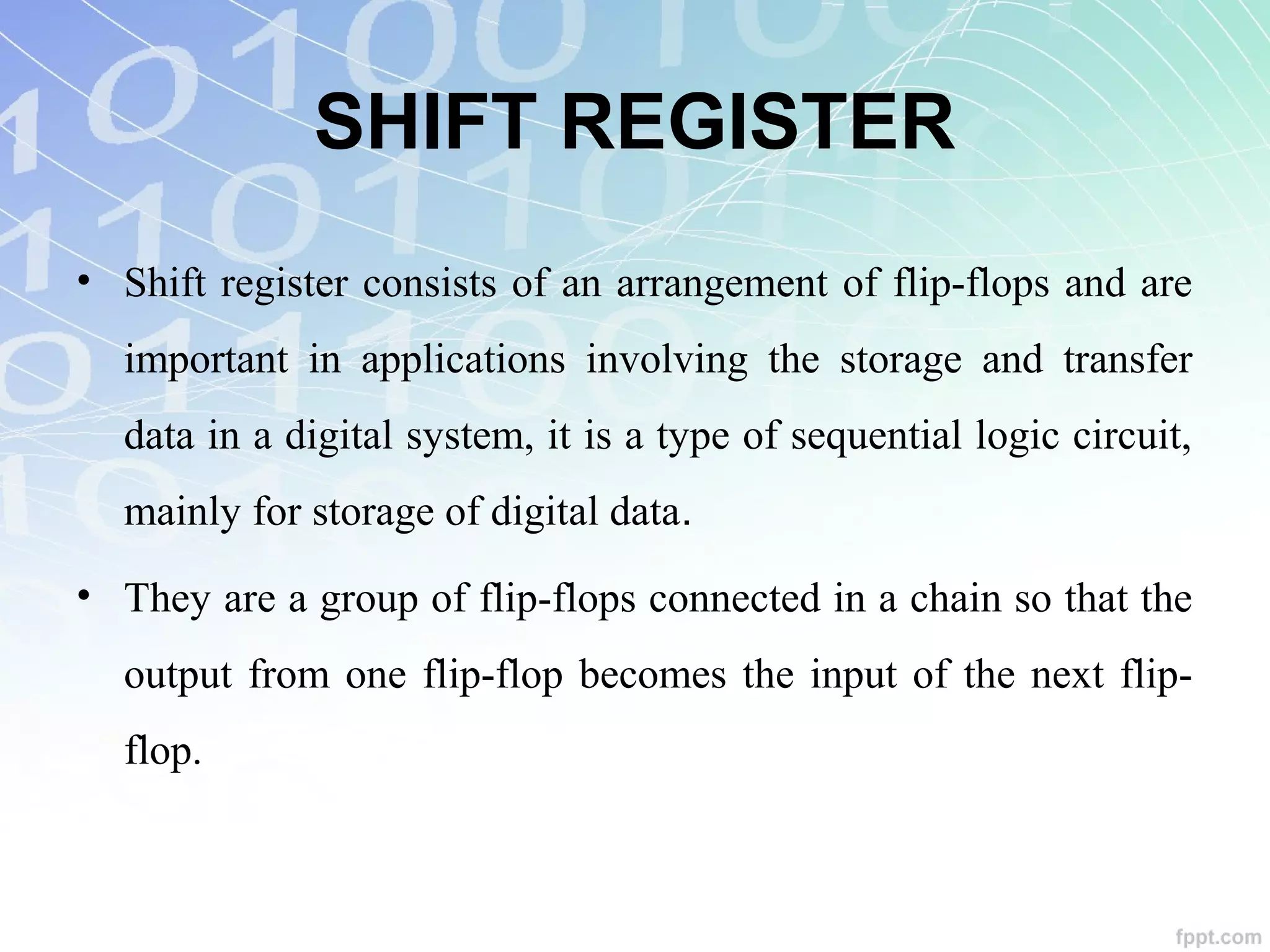 SHIFT REGISTER
• Shift register consists of an arrangement of flip-flops and are
important in applications involving the storage and transfer
data in a digital system, it is a type of sequential logic circuit,
mainly for storage of digital data.
• They are a group of flip-flops connected in a chain so that the
output from one flip-flop becomes the input of the next flip-
flop.
 