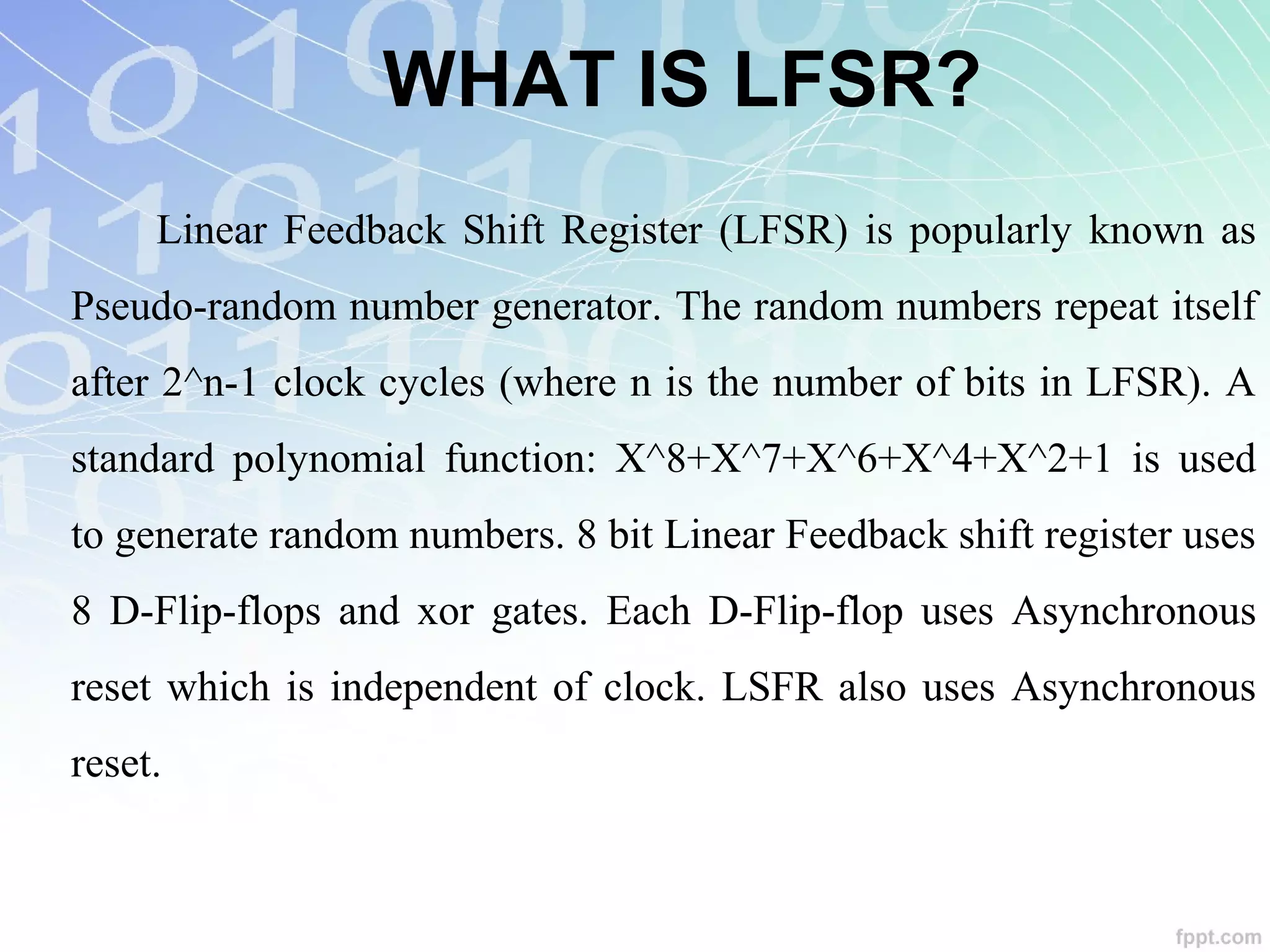 WHAT IS LFSR?
Linear Feedback Shift Register (LFSR) is popularly known as
Pseudo-random number generator. The random numbers repeat itself
after 2^n-1 clock cycles (where n is the number of bits in LFSR). A
standard polynomial function: X^8+X^7+X^6+X^4+X^2+1 is used
to generate random numbers. 8 bit Linear Feedback shift register uses
8 D-Flip-flops and xor gates. Each D-Flip-flop uses Asynchronous
reset which is independent of clock. LSFR also uses Asynchronous
reset.
 