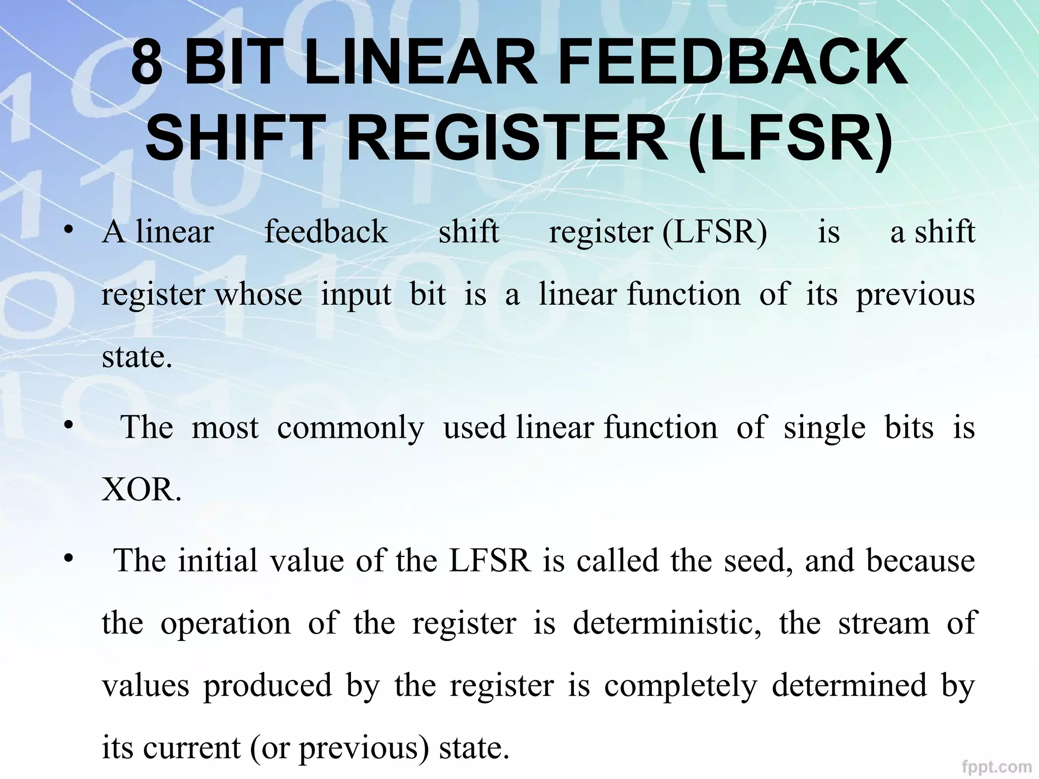 8 BIT LINEAR FEEDBACK
SHIFT REGISTER (LFSR)
• A linear  feedback  shift  register (LFSR)  is  a shift 
register whose  input  bit  is  a  linear function  of  its  previous 
state. 
•   The  most  commonly  used linear function  of  single  bits  is 
XOR.
•  The initial value of the LFSR is called the seed, and because 
the  operation  of  the  register  is  deterministic,  the  stream  of 
values produced by the register is completely determined by 
its current (or previous) state. 
 