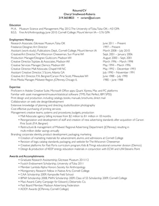 Résumé/CV
                                                Cheryl Smallwood-Roberts
                                            319.360.8823 • csriam@aol.com

Education
	 M. A.		 Museum Science and Management, May 2012. The University of Tulsa, Tulsa OK—4.0 GPA
	 B.S.S.		 Fine Art/Anthropology, June 2010. Cornell College, Mount Vernon IA—3.76 GPA

Employment History
	 Research Associate, Gilcrease Museum, Tulsa OK					                              June 2011 – Present
	 Freelance Designer, Art Director 						                                          1997 – Present
	 Assistant (work-study), Publications Dept., Cornell College, Mount Vernon IA	    March 2008 – July 2010
	 Creative/Art Director, The Wisconsin Cheeseman, Sun Prairie WI 		                Sept. 2001 – January 2006
	 Production Manager/Designer, Guild.com, Madison WI 				                          August 2000 – Sept. 2001
	 Creative Director, Topitzes & Associates, Madison WI 				                        March 1996 – March 1998
	 Creative Services Manager, Demco, Madison WI					                                May 1994 – March 1996			
	 Creative Director, Mall Advocate, Chapel Hill NC 				                            May 1992 – December 1993
	 Assistant Creative Director, 3 Score, Atlanta GA 					                           July 1990 – November 1991
	 Creative Art Director, P. A. Bergner/Carson Pirie Scott, Milwaukee WI 		         June 1988 – July 1990
	 Print Media Manager, Midwest Region, JCPenney, Chicago IL			                     1980 – June 1988 	

Expertise
	 Proficient in Adobe Creative Suite, Microsoft Office apps, Quark Xpress, Mac and PC platforms
 	Familiar with asset management/museum/statistical software (TMS, Past Perfect, IBM SPSS)
	 Print design and production, including catalogs, books, manuals, brochures, direct mail
	 Collaboration on web site design/development
	 Extensive knowledge of planning and directing studio/location photography
	 Cost effective purchasing of printing services
	 Management: creative teams, systems and procedures, budgets, production
	 	 	 	 • Mall Advocate: agency billing increase from $2 million to 8+ million in 18 months
	 	 	 	 • Reorganization and development of staff and creation of new advertising standards after acquisition of Carson 	
					 Pirie Scott (P. A. Bergner)
	 	 	 	 • Restructure & management of Midwest Regional Advertising Department (JCPenney) resulting in
           multi-million dollar savings annually
	 Branding: corporate identity, product development, packaging, marketing
	 	 	 	 • Creation of marketing materials for advancement, alumni, and admissions at Cornell College
	 	 	 	 • Revision of logo, catalog standards, packaging, and website for The Wisconsin Cheeseman
	 	 	 	 • Creative platforms for Past Ports curriculum program, Kids & Things educational consumer division (Demco)	
	 	 	 	 • Design & production of KEEP energy education materials in conjunction with ECW and UW-Stevens Point

Awards and Accomplishments
	 	 	 	 • Graduate Research Assistantship, Gilcrease Museum 2011/12
	 	 	 	 • Foutch Endowment Scholarship, University of Tulsa 2011
	 	 	 	 • Member Lambda Alpha Honors Society for Anthropology
	 	 	 	 • Montgomery Research Fellow in Native Arts, Cornell College
	 	 	 	 • CAA Scholarship 2009, Kampsville Field School
	 	 	 	 • BPWI Scholarship 2008, PWN Scholarship 2009, Class of 55 Scholarship 2009, Cornell College
	 	 	 	 • Maxi Award, Cathy Campaign for Edward J. Debartolo Co.
	 	 	 	 • Past Board Member, Madison Advertising Federation  
	 	 	 	 • ADDY Awards (JCPenney, Cornell College)
 