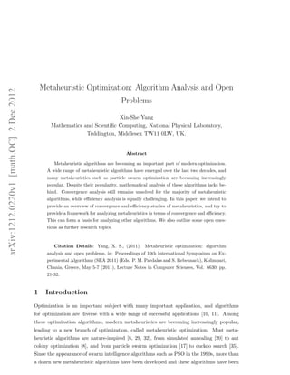 arXiv:1212.0220v1 [math.OC] 2 Dec 2012 
Metaheuristic Optimization: Algorithm Analysis and Open 
Problems 
Xin-She Yang 
Mathematics and Scientific Computing, National Physical Laboratory, 
Teddington, Middlesex TW11 0LW, UK. 
Abstract 
Metaheuristic algorithms are becoming an important part of modern optimization. 
A wide range of metaheuristic algorithms have emerged over the last two decades, and 
many metaheuristics such as particle swarm optimization are becoming increasingly 
popular. Despite their popularity, mathematical analysis of these algorithms lacks be-hind. 
Convergence analysis still remains unsolved for the majority of metaheuristic 
algorithms, while efficiency analysis is equally challenging. In this paper, we intend to 
provide an overview of convergence and efficiency studies of metaheuristics, and try to 
provide a framework for analyzing metaheuristics in terms of convergence and efficiency. 
This can form a basis for analyzing other algorithms. We also outline some open ques-tions 
as further research topics. 
Citation Details: Yang, X. S., (2011). Metaheuristic optimization: algorithm 
analysis and open problems, in: Proceedings of 10th International Symposium on Ex-perimental 
Algorithms (SEA 2011) (Eds. P. M. Pardalos and S. Rebennack), Kolimpari, 
Chania, Greece, May 5-7 (2011), Lecture Notes in Computer Sciences, Vol. 6630, pp. 
21-32. 
1 Introduction 
Optimization is an important subject with many important application, and algorithms 
for optimization are diverse with a wide range of successful applications [10, 11]. Among 
these optimization algorithms, modern metaheuristics are becoming increasingly popular, 
leading to a new branch of optimization, called metaheuristic optimization. Most meta-heuristic 
algorithms are nature-inspired [8, 29, 32], from simulated annealing [20] to ant 
colony optimization [8], and from particle swarm optimization [17] to cuckoo search [35]. 
Since the appearance of swarm intelligence algorithms such as PSO in the 1990s, more than 
a dozen new metaheuristic algorithms have been developed and these algorithms have been 
 