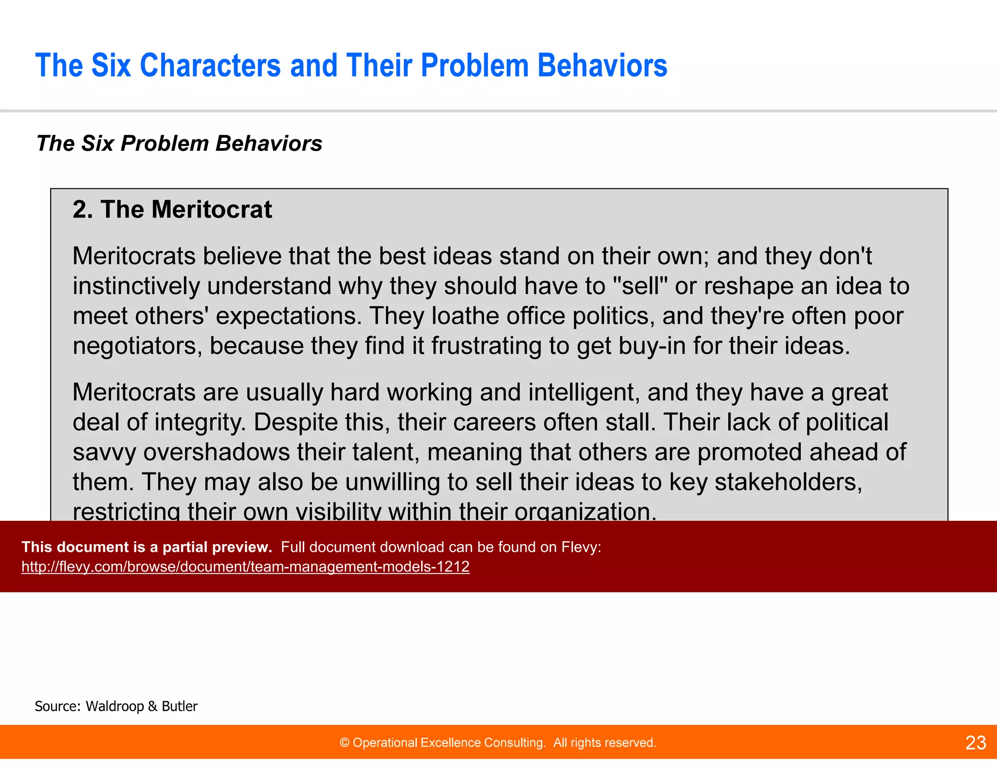 © Operational Excellence Consulting. All rights reserved. 23
The Six Characters and Their Problem Behaviors
The Six Problem Behaviors
Source: Waldroop & Butler
2. The Meritocrat
Meritocrats believe that the best ideas stand on their own; and they don't
instinctively understand why they should have to "sell" or reshape an idea to
meet others' expectations. They loathe office politics, and they're often poor
negotiators, because they find it frustrating to get buy-in for their ideas.
Meritocrats are usually hard working and intelligent, and they have a great
deal of integrity. Despite this, their careers often stall. Their lack of political
savvy overshadows their talent, meaning that others are promoted ahead of
them. They may also be unwilling to sell their ideas to key stakeholders,
restricting their own visibility within their organization.
This document is a partial preview. Full document download can be found on Flevy:
http://flevy.com/browse/document/team-management-models-1212
 