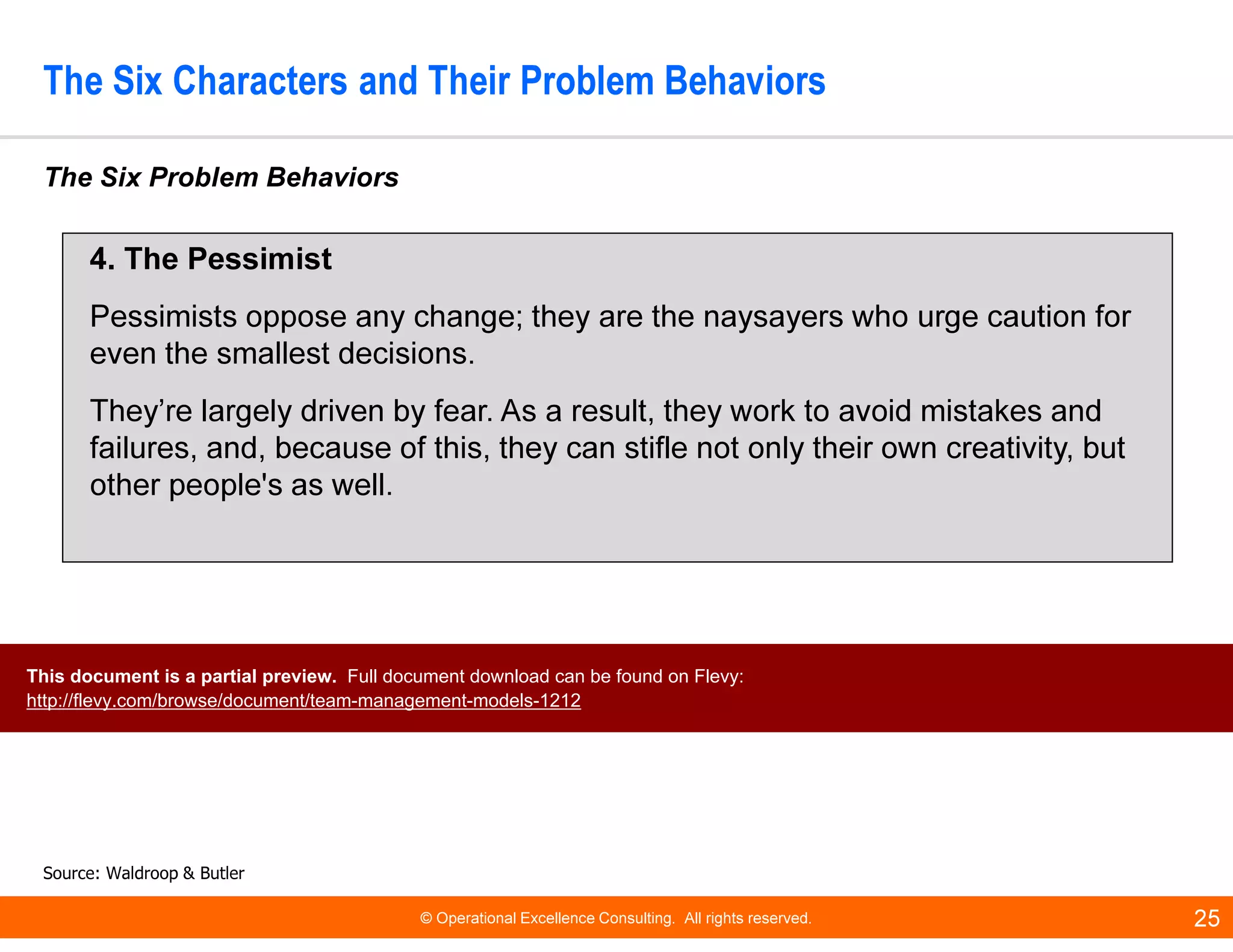 © Operational Excellence Consulting. All rights reserved. 25
The Six Characters and Their Problem Behaviors
The Six Problem Behaviors
Source: Waldroop & Butler
4. The Pessimist
Pessimists oppose any change; they are the naysayers who urge caution for
even the smallest decisions.
They’re largely driven by fear. As a result, they work to avoid mistakes and
failures, and, because of this, they can stifle not only their own creativity, but
other people's as well.
This document is a partial preview. Full document download can be found on Flevy:
http://flevy.com/browse/document/team-management-models-1212
 